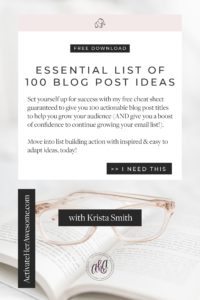 Set yourself up for success with my free cheat sheet guaranteed to give you 100 actionable blog post titles to help you grow your audience (AND give you a boost of confidence to continue growing your email list!). Move into list building action with inspired & easy to adapt ideas, today from Krista Smith at ActivateHerAwesome.com